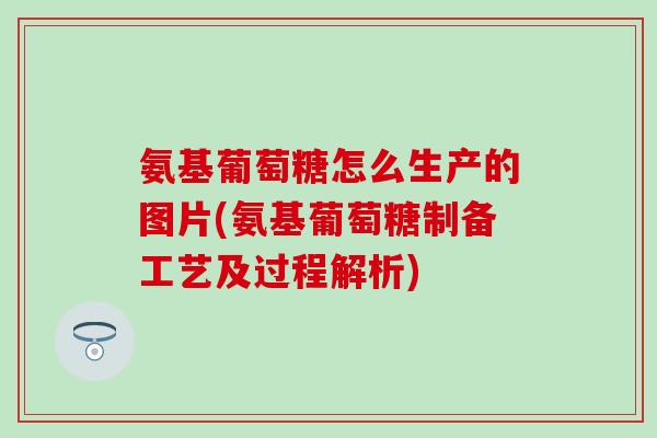 氨基葡萄糖怎么生产的图片(氨基葡萄糖制备工艺及过程解析) 氨基葡萄糖怎么生产的图片(氨基葡萄糖制备工艺及过程解析)
