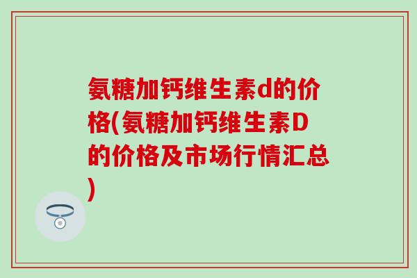 氨糖加钙维生素d的价格(氨糖加钙维生素D的价格及市场行情汇总)