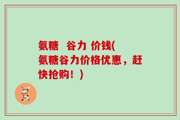 氨糖  谷力 价钱(氨糖谷力价格优惠，赶快抢购！)