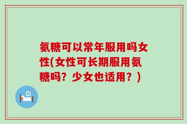 氨糖可以常年服用吗女性(女性可长期服用氨糖吗?少女也适用?) 氨糖可以常年服用吗女性(女性可长期服用氨糖吗?少女也适用?)