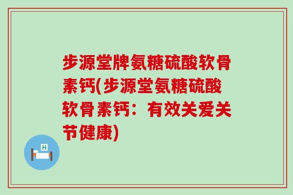 步源堂牌氨糖硫酸软骨素钙(步源堂氨糖硫酸软骨素钙：有效关爱关节健康)