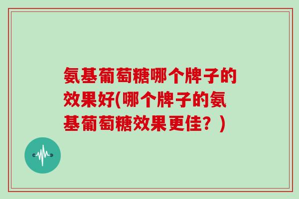 氨基葡萄糖哪个牌子的效果好(哪个牌子的氨基葡萄糖效果更佳?) 氨基葡萄糖哪个牌子的效果好(哪个牌子的氨基葡萄糖效果更佳?)