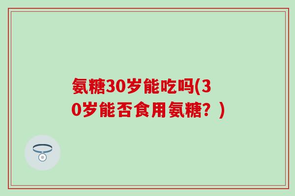 氨糖30岁能吃吗(30岁能否食用氨糖?) 氨糖30岁能吃吗(30岁能否食用氨糖?)