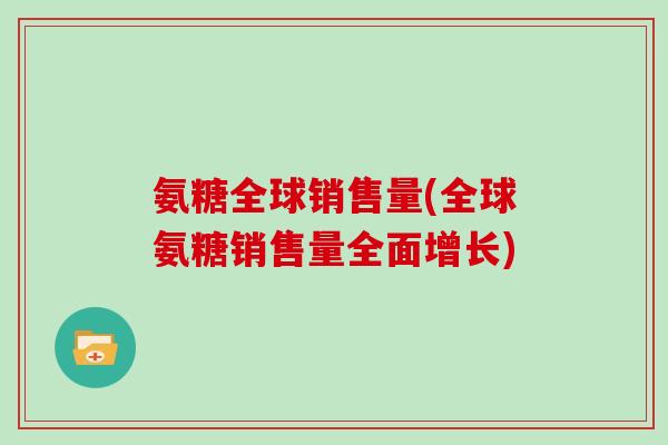 氨糖全球销售量(全球氨糖销售量全面增长) 氨糖全球销售量(全球氨糖销售量全面增长)