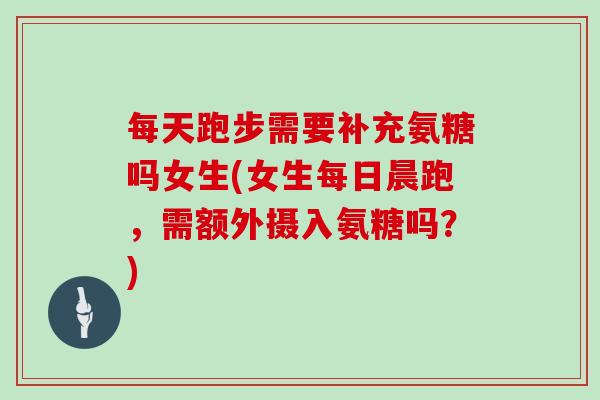 每天跑步需要补充氨糖吗女生(女生每日晨跑,需额外摄入氨糖吗?) 每天跑步需要补充氨糖吗女生(女生每日晨跑,需额外摄入氨糖吗?)