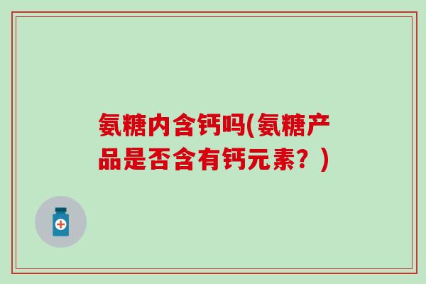 氨糖内含钙吗(氨糖产品是否含有钙元素？)