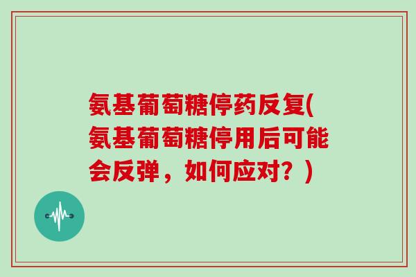 氨基葡萄糖停药反复(氨基葡萄糖停用后可能会反弹,如何应对?) 氨基葡萄糖停药反复(氨基葡萄糖停用后可能会反弹,如何应对?)