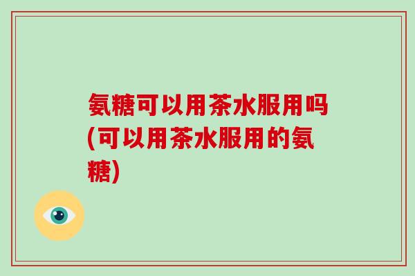 氨糖可以用茶水服用吗(可以用茶水服用的氨糖) 氨糖可以用茶水服用吗(可以用茶水服用的氨糖)