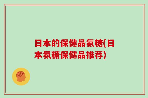 日本的保健品氨糖(日本氨糖保健品推荐) 日本的保健品氨糖(日本氨糖保健品推荐)