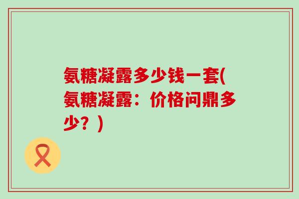 氨糖凝露多少钱一套(氨糖凝露:价格问鼎多少?) 氨糖凝露多少钱一套(氨糖凝露:价格问鼎多少?)