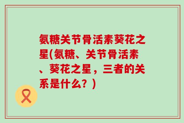 氨糖关节骨活素葵花之星(氨糖、关节骨活素、葵花之星,三者的关系是什么?) 氨糖关节骨活素葵花之星(氨糖、关节骨活素、葵花之星,三者的关系是什么?)