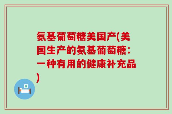 氨基葡萄糖美国产(美国生产的氨基葡萄糖：一种有用的健康补充品)