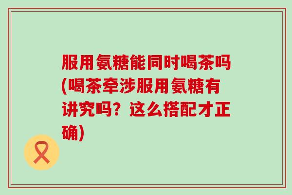 服用氨糖能同时喝茶吗(喝茶牵涉服用氨糖有讲究吗？这么搭配才正确)
