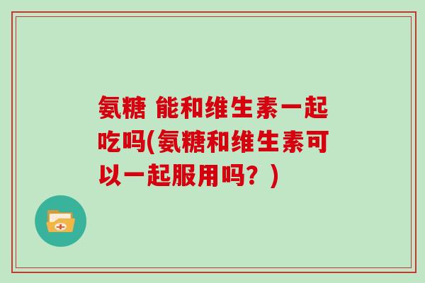 氨糖 能和维生素一起吃吗(氨糖和维生素可以一起服用吗？)