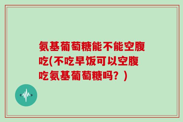 氨基葡萄糖能不能空腹吃(不吃早饭可以空腹吃氨基葡萄糖吗?) 氨基葡萄糖能不能空腹吃(不吃早饭可以空腹吃氨基葡萄糖吗?)
