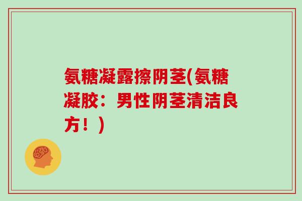 氨糖凝露擦阴茎(氨糖凝胶：男性阴茎清洁良方！)