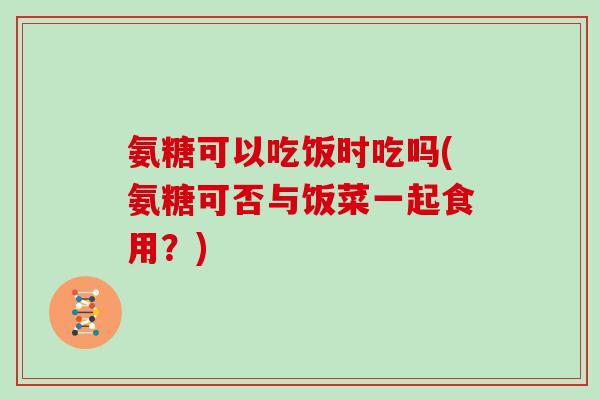 氨糖可以吃饭时吃吗(氨糖可否与饭菜一起食用?) 氨糖可以吃饭时吃吗(氨糖可否与饭菜一起食用?)