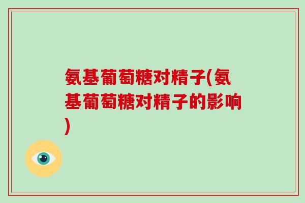 氨基葡萄糖对精子(氨基葡萄糖对精子的影响) 氨基葡萄糖对精子(氨基葡萄糖对精子的影响)