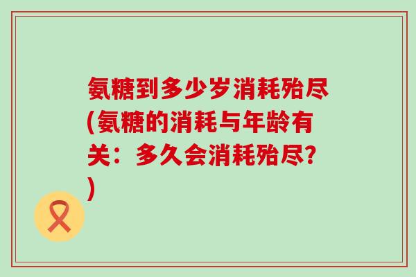 氨糖到多少岁消耗殆尽(氨糖的消耗与年龄有关：多久会消耗殆尽？)