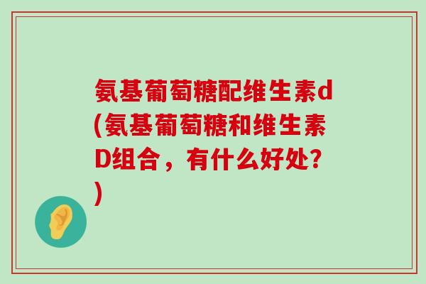 氨基葡萄糖配维生素d(氨基葡萄糖和维生素D组合,有什么好处?) 氨基葡萄糖配维生素d(氨基葡萄糖和维生素D组合,有什么好处?)