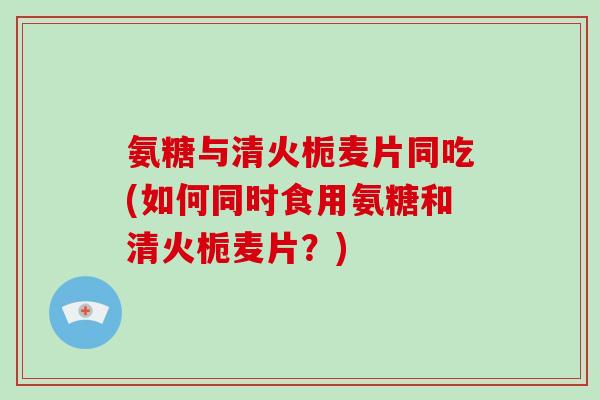 氨糖与清火栀麦片同吃(如何同时食用氨糖和清火栀麦片？)
