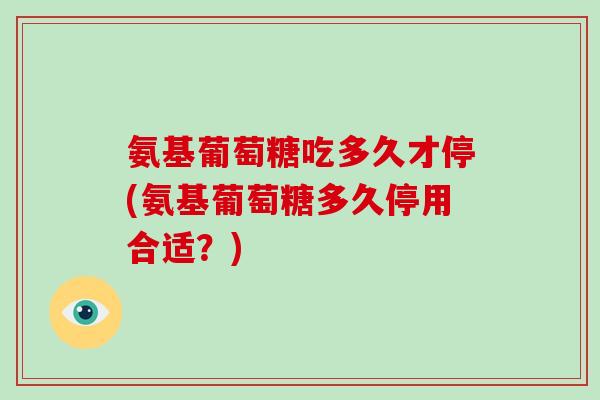 氨基葡萄糖吃多久才停(氨基葡萄糖多久停用合适？)