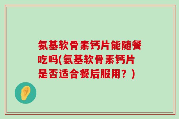 氨基软骨素钙片能随餐吃吗(氨基软骨素钙片是否适合餐后服用？)
