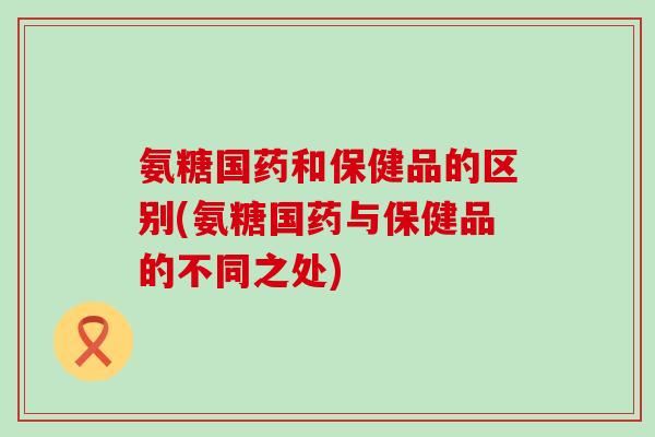 氨糖国药和保健品的区别(氨糖国药与保健品的不同之处) 氨糖国药和保健品的区别(氨糖国药与保健品的不同之处)