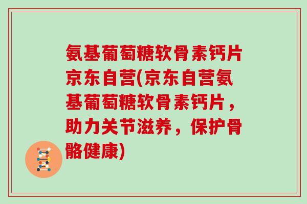 氨基葡萄糖软骨素钙片京东自营(京东自营氨基葡萄糖软骨素钙片，助力关节滋养，保护骨骼健康)