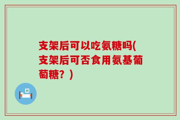 支架后可以吃氨糖吗(支架后可否食用氨基葡萄糖?) 支架后可以吃氨糖吗(支架后可否食用氨基葡萄糖?)