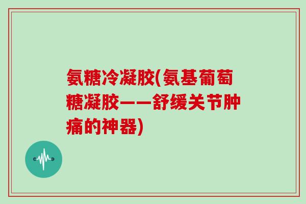 氨糖冷凝胶(氨基葡萄糖凝胶——舒缓关节肿痛的神器) 氨糖冷凝胶(氨基葡萄糖凝胶——舒缓关节肿痛的神器)