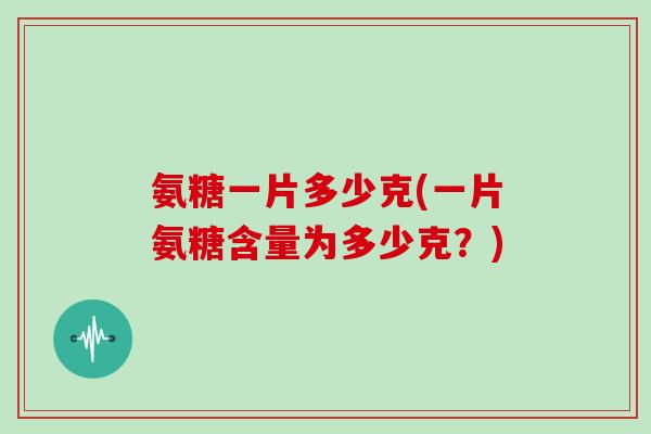 氨糖一片多少克(一片氨糖含量为多少克？)