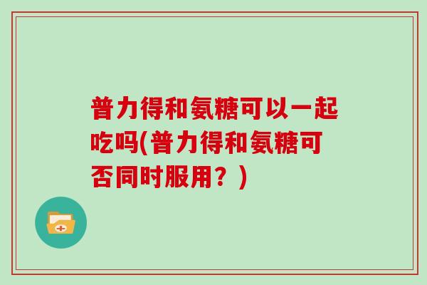 普力得和氨糖可以一起吃吗(普力得和氨糖可否同时服用?) 普力得和氨糖可以一起吃吗(普力得和氨糖可否同时服用?)