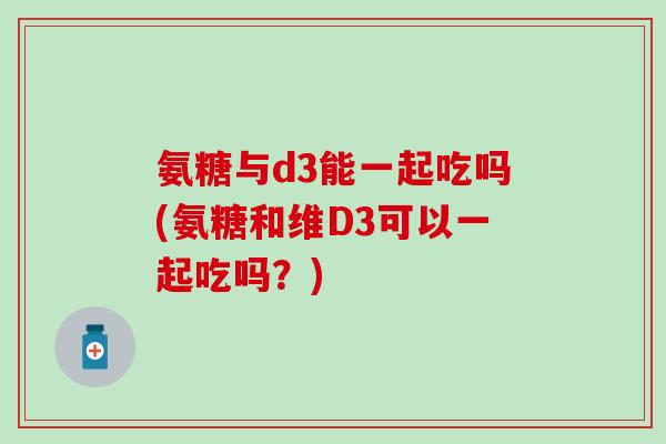 氨糖与d3能一起吃吗(氨糖和维D3可以一起吃吗?) 氨糖与d3能一起吃吗(氨糖和维D3可以一起吃吗?)