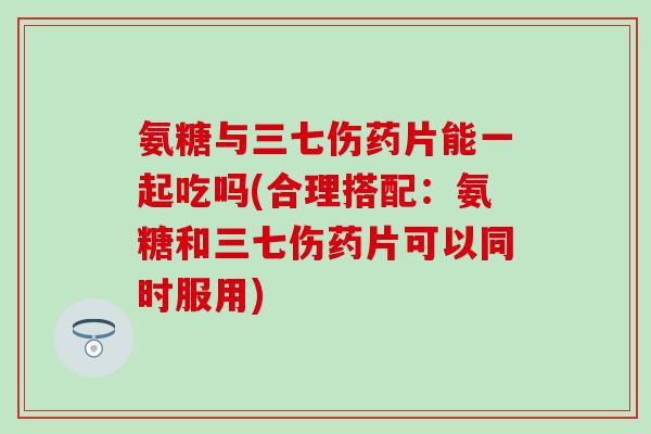 氨糖与三七伤药片能一起吃吗(合理搭配：氨糖和三七伤药片可以同时服用)