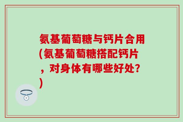 氨基葡萄糖与钙片合用(氨基葡萄糖搭配钙片，对身体有哪些好处？)