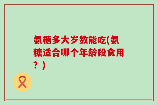 氨糖多大岁数能吃(氨糖适合哪个年龄段食用？)
