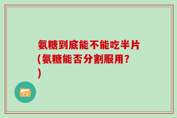 氨糖到底能不能吃半片(氨糖能否分割服用？)