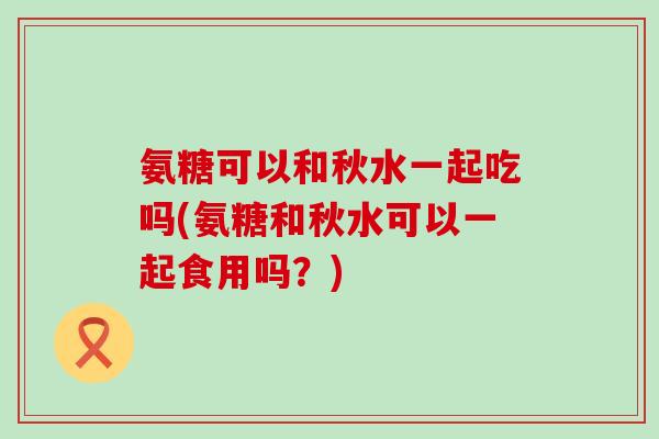 氨糖可以和秋水一起吃吗(氨糖和秋水可以一起食用吗?) 氨糖可以和秋水一起吃吗(氨糖和秋水可以一起食用吗?)
