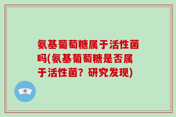 氨基葡萄糖属于活性菌吗(氨基葡萄糖是否属于活性菌?研究发现) 氨基葡萄糖属于活性菌吗(氨基葡萄糖是否属于活性菌?研究发现)