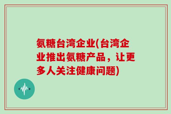 氨糖台湾企业(台湾企业推出氨糖产品,让更多人关注健康问题) 氨糖台湾企业(台湾企业推出氨糖产品,让更多人关注健康问题)