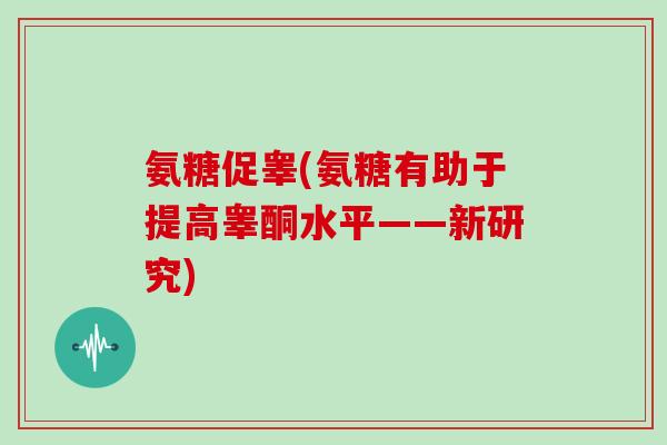 氨糖促睾(氨糖有助于提高睾酮水平——新研究) 氨糖促睾(氨糖有助于提高睾酮水平——新研究)
