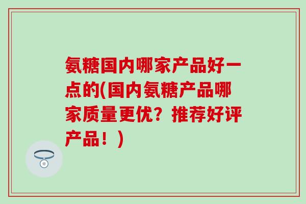 氨糖国内哪家产品好一点的(国内氨糖产品哪家质量更优?推荐好评产品!) 氨糖国内哪家产品好一点的(国内氨糖产品哪家质量更优?推荐好评产品!)