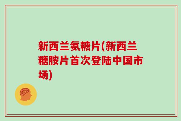 新西兰氨糖片(新西兰糖胺片首次登陆中国市场) 新西兰氨糖片(新西兰糖胺片首次登陆中国市场)