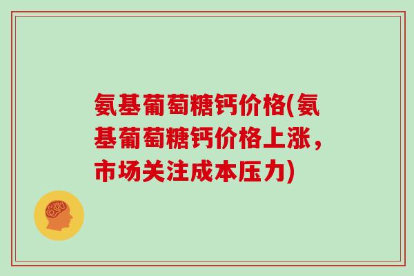 氨基葡萄糖钙价格(氨基葡萄糖钙价格上涨,市场关注成本压力) 氨基葡萄糖钙价格(氨基葡萄糖钙价格上涨,市场关注成本压力)