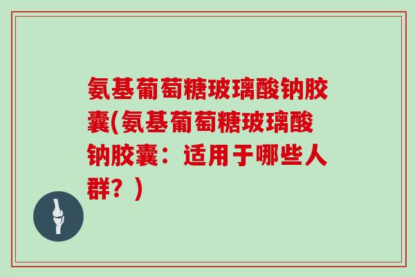 氨基葡萄糖玻璃酸钠胶囊(氨基葡萄糖玻璃酸钠胶囊:适用于哪些人群?) 氨基葡萄糖玻璃酸钠胶囊(氨基葡萄糖玻璃酸钠胶囊:适用于哪些人群?)