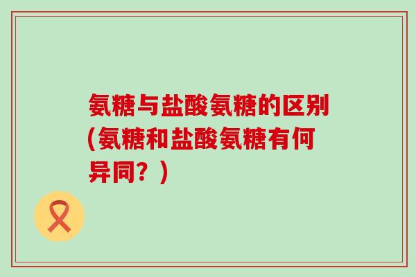 氨糖与盐酸氨糖的区别(氨糖和盐酸氨糖有何异同?) 氨糖与盐酸氨糖的区别(氨糖和盐酸氨糖有何异同?)