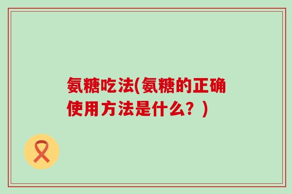 氨糖吃法(氨糖的正确使用方法是什么？)