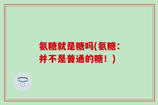 氨糖就是糖吗(氨糖：并不是普通的糖！)