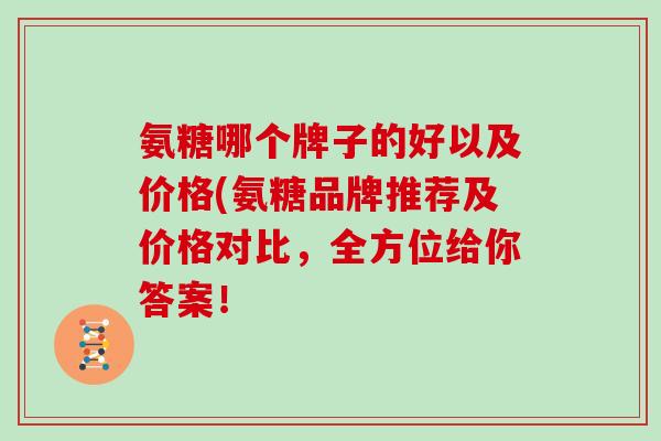 氨糖哪个牌子的好以及价格(氨糖品牌推荐及价格对比,全方位给你答案! 氨糖哪个牌子的好以及价格(氨糖品牌推荐及价格对比,全方位给你答案!